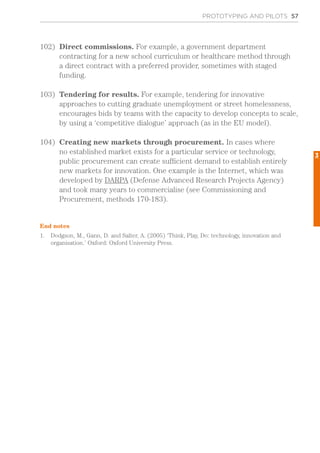 PROTOTYPING AND PILOTS 57
102)	 Direct commissions. For example, a government department
contracting for a new school curriculum or healthcare method through
a direct contract with a preferred provider, sometimes with staged
funding.
103)	 Tendering for results. For example, tendering for innovative
approaches to cutting graduate unemployment or street homelessness,
encourages bids by teams with the capacity to develop concepts to scale,
by using a ‘competitive dialogue’ approach (as in the EU model).
104)	 Creating new markets through procurement. In cases where
no established market exists for a particular service or technology,
public procurement can create sufficient demand to establish entirely
new markets for innovation. One example is the Internet, which was
developed by DARPA (Defense Advanced Research Projects Agency)
and took many years to commercialise (see Commissioning and
Procurement, methods 170-183).
End notes
1.	 Dodgson, M., Gann, D. and Salter, A. (2005) ‘Think, Play, Do: technology, innovation and
organisation.’ Oxford: Oxford University Press.
3
 