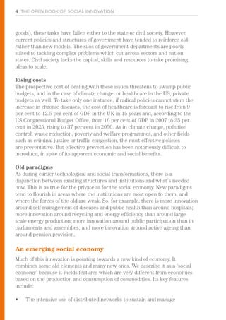4 THE OPEN BOOK OF SOCIAL INNOVATION
goods), these tasks have fallen either to the state or civil society. However,
current policies and structures of government have tended to reinforce old
rather than new models. The silos of government departments are poorly
suited to tackling complex problems which cut across sectors and nation
states. Civil society lacks the capital, skills and resources to take promising
ideas to scale.
Rising costs
The prospective cost of dealing with these issues threatens to swamp public
budgets, and in the case of climate change, or healthcare in the US, private
budgets as well. To take only one instance, if radical policies cannot stem the
increase in chronic diseases, the cost of healthcare is forecast to rise from 9
per cent to 12.5 per cent of GDP in the UK in 15 years and, according to the
US Congressional Budget Office, from 16 per cent of GDP in 2007 to 25 per
cent in 2025, rising to 37 per cent in 2050. As in climate change, pollution
control, waste reduction, poverty and welfare programmes, and other fields
such as criminal justice or traffic congestion, the most effective policies
are preventative. But effective prevention has been notoriously difficult to
introduce, in spite of its apparent economic and social benefits.
Old paradigms
As during earlier technological and social transformations, there is a
disjunction between existing structures and institutions and what’s needed
now. This is as true for the private as for the social economy. New paradigms
tend to flourish in areas where the institutions are most open to them, and
where the forces of the old are weak. So, for example, there is more innovation
around self-management of diseases and public health than around hospitals;
more innovation around recycling and energy efficiency than around large
scale energy production; more innovation around public participation than in
parliaments and assemblies; and more innovation around active ageing than
around pension provision.
An emerging social economy
Much of this innovation is pointing towards a new kind of economy. It
combines some old elements and many new ones. We describe it as a ‘social
economy’ because it melds features which are very different from economies
based on the production and consumption of commodities. Its key features
include:
•	 The intensive use of distributed networks to sustain and manage
 