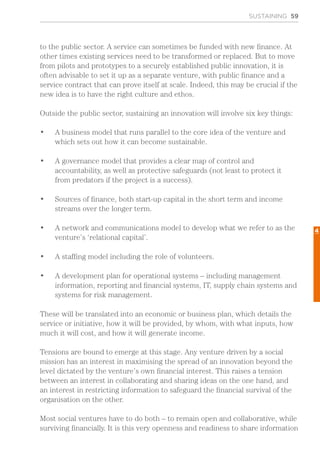 SUSTAINING 59
to the public sector. A service can sometimes be funded with new finance. At
other times existing services need to be transformed or replaced. But to move
from pilots and prototypes to a securely established public innovation, it is
often advisable to set it up as a separate venture, with public finance and a
service contract that can prove itself at scale. Indeed, this may be crucial if the
new idea is to have the right culture and ethos.
Outside the public sector, sustaining an innovation will involve six key things:
•	 A business model that runs parallel to the core idea of the venture and
which sets out how it can become sustainable.
•	 A governance model that provides a clear map of control and
accountability, as well as protective safeguards (not least to protect it
from predators if the project is a success).
•	 Sources of finance, both start-up capital in the short term and income
streams over the longer term.
•	 A network and communications model to develop what we refer to as the
venture’s ‘relational capital’.
•	 A staffing model including the role of volunteers.
•	 A development plan for operational systems – including management
information, reporting and financial systems, IT, supply chain systems and
systems for risk management.
These will be translated into an economic or business plan, which details the
service or initiative, how it will be provided, by whom, with what inputs, how
much it will cost, and how it will generate income.
Tensions are bound to emerge at this stage. Any venture driven by a social
mission has an interest in maximising the spread of an innovation beyond the
level dictated by the venture’s own financial interest. This raises a tension
between an interest in collaborating and sharing ideas on the one hand, and
an interest in restricting information to safeguard the financial survival of the
organisation on the other.
Most social ventures have to do both – to remain open and collaborative, while
surviving financially. It is this very openness and readiness to share information
4
 