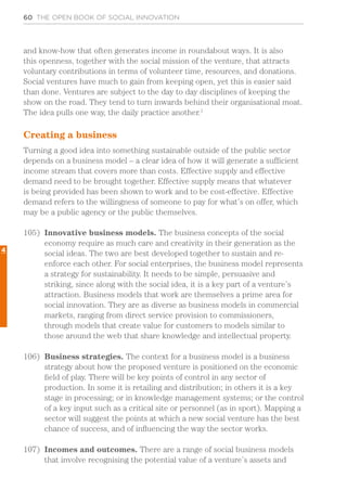60 THE OPEN BOOK OF SOCIAL INNOVATION
and know-how that often generates income in roundabout ways. It is also
this openness, together with the social mission of the venture, that attracts
voluntary contributions in terms of volunteer time, resources, and donations.
Social ventures have much to gain from keeping open, yet this is easier said
than done. Ventures are subject to the day to day disciplines of keeping the
show on the road. They tend to turn inwards behind their organisational moat.
The idea pulls one way, the daily practice another.1
Creating a business
Turning a good idea into something sustainable outside of the public sector
depends on a business model – a clear idea of how it will generate a sufficient
income stream that covers more than costs. Effective supply and effective
demand need to be brought together. Effective supply means that whatever
is being provided has been shown to work and to be cost-effective. Effective
demand refers to the willingness of someone to pay for what’s on offer, which
may be a public agency or the public themselves.
105)	 Innovative business models. The business concepts of the social
economy require as much care and creativity in their generation as the
social ideas. The two are best developed together to sustain and re-
enforce each other. For social enterprises, the business model represents
a strategy for sustainability. It needs to be simple, persuasive and
striking, since along with the social idea, it is a key part of a venture’s
attraction. Business models that work are themselves a prime area for
social innovation. They are as diverse as business models in commercial
markets, ranging from direct service provision to commissioners,
through models that create value for customers to models similar to
those around the web that share knowledge and intellectual property.
106)	 Business strategies. The context for a business model is a business
strategy about how the proposed venture is positioned on the economic
field of play. There will be key points of control in any sector of
production. In some it is retailing and distribution; in others it is a key
stage in processing; or in knowledge management systems; or the control
of a key input such as a critical site or personnel (as in sport). Mapping a
sector will suggest the points at which a new social venture has the best
chance of success, and of influencing the way the sector works.
107)	 Incomes and outcomes. There are a range of social business models
that involve recognising the potential value of a venture’s assets and
4
 