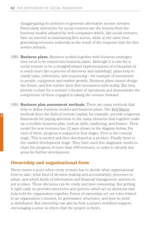 62 THE OPEN BOOK OF SOCIAL INNOVATION
4
disaggregating its activities to generate alternative income streams.
Particularly instructive for social ventures are the lessons from the
business models adopted by web companies which, like social ventures,
have an interest in maintaining free access, while at the same time
generating revenues indirectly as the result of the response that the free
service attracts.
108)	 Business plans. Business models together with business strategies
then need to be turned into business plans. Although it is rare for a
social venture to be a straightforward implementation of a blueprint (it
is much more like a process of discovery and unfolding), plans help to
clarify tasks, milestones, and sequencing – for example of investment
in people, equipment and market growth. Business plans cannot design
the future, and few survive their first encounters with reality. But they
provide a chart for a venture’s theatre of operations and demonstrate the
competence of those engaged in taking the venture forward.
109)	 Business plan assessment methods. There are many methods that
help to define business models and business plans. The Bell-Mason
methods from the field of venture capital, for example, provide a rigorous
framework for paying attention to the many elements that together make
up a credible business plan, such as skills, marketing, and finance. Their
model for new ventures has 12 axes shown in the diagram below. For
each of them, progress is mapped in four stages. First is the concept
stage. This is seeded and then developed as a product. Finally there is
the market development stage. They have used this diagnostic model to
chart the progress of more than 450 ventures, in order to identify key
areas for further development.
Ownership and organisational form
There comes a point when every venture has to decide what organisational
form to take, what kind of decision making and accountability processes to
adopt, and which kinds of information and financial management systems to
put in place. These decisions can be costly and time consuming. But getting
it right early on provides structures and systems which act as skeletons that
help hold the organisation together. Forms of ownership set out rules related
to an organisation’s mission, its governance structures, and how its yield
is distributed. But ownership can also be how a project mobilises support,
encouraging a sense in others that the project is theirs.
 