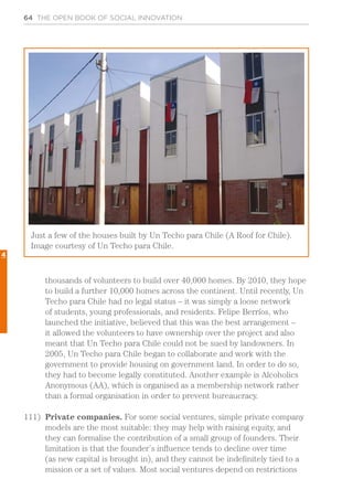 64 THE OPEN BOOK OF SOCIAL INNOVATION
thousands of volunteers to build over 40,000 homes. By 2010, they hope
to build a further 10,000 homes across the continent. Until recently, Un
Techo para Chile had no legal status – it was simply a loose network
of students, young professionals, and residents. Felipe Berríos, who
launched the initiative, believed that this was the best arrangement –
it allowed the volunteers to have ownership over the project and also
meant that Un Techo para Chile could not be sued by landowners. In
2005, Un Techo para Chile began to collaborate and work with the
government to provide housing on government land. In order to do so,
they had to become legally constituted. Another example is Alcoholics
Anonymous (AA), which is organised as a membership network rather
than a formal organisation in order to prevent bureaucracy.
111)	 Private companies. For some social ventures, simple private company
models are the most suitable: they may help with raising equity, and
they can formalise the contribution of a small group of founders. Their
limitation is that the founder’s influence tends to decline over time
(as new capital is brought in), and they cannot be indefinitely tied to a
mission or a set of values. Most social ventures depend on restrictions
Just a few of the houses built by Un Techo para Chile (A Roof for Chile).
Image courtesy of Un Techo para Chile.
4
 