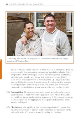 66 THE OPEN BOOK OF SOCIAL INNOVATION
with a combined annual turnover of £640 million. In education, there has
been a parallel development of co-operative foundation schools. Fifteen
co-operative trusts covering 25 schools have already been established,
with discussions under way with a further 60 schools. As of 2009,
there are 23 million members of mutuals in the UK, ranging from the
long established retail and financial co-ops, friendly societies, insurers,
building societies, and housing associations, to the new mutuals and
community trusts that have grown so markedly over the last decade.
116)	 Partnerships. Memorandums of understanding can formally express
a convergence of will between two parties in cases where it would be
impossible to form a legally binding agreement. If the relevant incentives
of law enforcement are appropriate then operational contracts can be
written and signed.
117)	 Charities are the legal form that puts the organisation’s mission first,
with the requirement to provide public benefit as the condition for the
various benefits of charitable status, including tax benefits.
A Working Rite match – Craig with his tradesman-mentor Keith. Image
courtesy of Working Rite.4
 