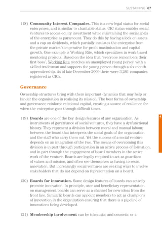 SUSTAINING 67
118)	 Community Interest Companies. This is a new legal status for social
enterprises, and is similar to charitable status. CIC status enables social
ventures to access equity investment while maintaining the social goals
of the enterprise as paramount. They do this by having a lock on assets
and a cap on dividends, which partially insulates the enterprise from
the private market’s imperative for profit maximisation and capital
growth. One example is Working Rite, which specialises in work-based
mentoring projects. Based on the idea that ‘everyone remembers their
first boss’, Working Rite matches an unemployed young person with a
skilled tradesman and supports the young person through a six month
apprenticeship. As of late December 2009 there were 3,261 companies
registered as CICs.
Governance
Ownership structures bring with them important dynamics that may help or
hinder the organisation in realising its mission. The best forms of ownership
and governance reinforce relational capital, creating a source of resilience for
when the enterprise goes through difficult times.
119)	 Boards are one of the key design features of any organisation. As
instruments of governance of social ventures, they have a dysfunctional
history. They represent a division between moral and manual labour,
between the board that interprets the social goals of the organisation
and the staff who carry them out. Yet the success of a social venture
depends on an integration of the two. The means of overcoming this
division is in part through participation in an active process of formation,
and in part through the engagement of board members in the active
work of the venture. Boards are legally required to act as guardians
of values and mission, and often see themselves as having to resist
innovation. But increasingly social ventures are seeking ways to involve
stakeholders that do not depend on representation on a board.
120)	 Boards for innovation. Some design features of boards can actively
promote innovation. In principle, user and beneficiary representation
on management boards can serve as a channel for new ideas from the
front line. Similarly, boards can appoint members to act as champions
of innovation in the organization ensuring that there is a pipeline of
innovations being developed.
121)	 Membership involvement can be tokenistic and cosmetic or a
4
 