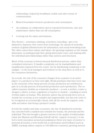 INTRODUCTION 5
relationships, helped by broadband, mobile and other means of
communication.
•	 Blurred boundaries between production and consumption.
•	 An emphasis on collaboration and on repeated interactions, care and
maintenance rather than one-off consumption.
•	 A strong role for values and missions.
Two themes – sometimes clashing, sometimes coinciding – give it its
distinctive character. One comes from technology: the spread of networks;
creation of global infrastructures for information; and social networking tools.
The other comes from culture and values: the growing emphasis on the human
dimension; on putting people first; giving democratic voice; and starting with
the individual and relationships rather than systems and structures.
Much of this economy is formed around distributed systems, rather than
centralised structures. It handles complexity not by standardisation and
simplification imposed from the centre, but by distributing complexity to the
margins – to the local managers and workers on the shop floor, as well as to
the consumers themselves.
As a result, the role of the consumer changes from a passive to an active
player: to a producer in their own right. Retail purchases that have been cast
as the end point of the linear process of mass production are redefined as
part of a circular process of household production and reproduction. The so-
called consumer doubles as a domestic producer – a cook, a mother, a carer, a
shopper, a driver, a nurse, a gardener, a teacher or student – entailing so much
of what makes us human. This domestic sphere has previously been seen as
outside the economy, as too complex and ungovernable, but has now come to
be recognised as economically critical, with all the needs for support, tools,
skills and advice that being a producer entails.
In both the market and state economies, the rise of distributed networks
has coincided with a marked turn towards the human, the personal and the
individual. This has brought a greater interest in the quality of relationships
(what Jim Maxmin and Shoshana Zuboff call the ‘support economy’); it has
led to lively innovation around personalisation (from new types of mentor to
personal accounts); a new world rich in information and feedback (such as
AMEE, tracking carbon outputs in 150 different countries); growing interest
 
