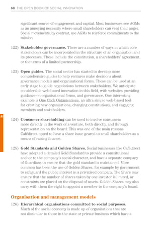 68 THE OPEN BOOK OF SOCIAL INNOVATION
significant source of engagement and capital. Most businesses see AGMs
as an annoying necessity where small shareholders can vent their anger.
Social movements, by contrast, use AGMs to reinforce commitments to the
mission.
122)	 Stakeholder governance. There are a number of ways in which core
stakeholders can be incorporated in the structure of an organisation and
its processes. These include the constitution, a shareholders’ agreement,
or the terms of a limited partnership.
123)	 Open guides. The social sector has started to develop more
comprehensive guides to help ventures make decisions about
governance models and organisational forms. These can be used at an
early stage to guide negotiations between stakeholders. We anticipate
considerable web-based innovation in this field, with websites providing
guidance on organisational forms, and governance. One interesting
example is One Click Organisations, an ultra simple web-based tool
for creating new organisations, changing constitutions, and engaging
members and stakeholders.
124)	 Consumer shareholding can be used to involve consumers
more directly in the work of a venture, both directly, and through
representation on the board. This was one of the main reasons
Cafédirect opted to have a share issue geared to small shareholders as a
means of raising finance.
125)	 Gold Standards and Golden Shares. Social businesses like Cafédirect
have adopted a detailed Gold Standard to provide a constitutional
anchor to the company’s social character, and have a separate company
of Guardians to ensure that the gold standard is maintained. More
common has been the use of Golden Shares, for example by government
to safeguard the public interest in a privatised company. The Share may
ensure that the number of shares taken by one investor is limited, or
constraints are placed on the disposal of assets. Golden Shares may also
carry with them the right to appoint a member to the company’s board.
Organisation and management models
126)	 Hierarchical organisations committed to social purposes.
Much of the social economy is made up of organisations that are
not dissimilar to those in the state or private business which have a
4
 