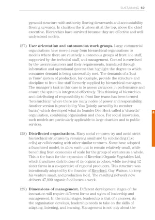 SUSTAINING 69
pyramid structure with authority flowing downwards and accountability
flowing upwards. In charities the trustees sit at the top, above the chief
executive. Hierarchies have survived because they are effective and well
understood models.
127)	 User orientation and autonomous work groups. Large commercial
organisations have moved away from hierarchical organisations to
models where there are relatively autonomous groups of front line staff,
supported by the technical staff, and management. Control is exercised
by the users/consumers and their requirements, translated through
information and operational systems that highlight the degree to which
consumer demand is being successfully met. The demands of a ‘Just
in Time’ system of production, for example, provide the structure and
discipline to front line staff formerly supplied by hierarchical managers.
The manager’s task in this case is to assess variances in performance and
ensure the system is integrated effectively. This thinning of hierarchies
and distributing of responsibility to front line teams has been termed
‘heterarchical’ where there are many nodes of power and responsibility.
Another version is provided by Visa (jointly owned by its member
banks) which developed what its founder Dee Hock called a ‘chaordic’
organisation, combining organisation and chaos. For social innovation,
such models are particularly applicable to large charities and to public
services.
128)	 Distributed organisations. Many social ventures try and avoid strict
hierarchical structures by remaining small and by subdividing (like
cells) or collaborating with other similar ventures. Some have adopted
a franchised model, to allow each unit to remain relatively small, while
benefitting from economies of scale for the group of ventures as a whole.
This is the basis for the expansion of Riverford Organic Vegetables Ltd,
which franchises distributors of its organic produce, while involving 12
sister farms in a co-operative of regional producers. This structure was
intentionally adopted by the founder of Riverford, Guy Watson, to keep
his venture small, and production local. The resulting network now
delivers 47,000 organic food boxes a week.
129)	 Dimensions of management. Different development stages of the
innovation will require different forms and styles of leadership and
management. In the initial stages, leadership is that of a pioneer. As
the organisation develops, leadership needs to take on the skills of
adapting, listening, and learning. Management is not only about the
4
 