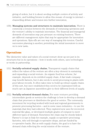 70 THE OPEN BOOK OF SOCIAL INNOVATION
giving of orders, but it is about seeding multiple centres of activity and
initiative, and building forums to allow this mosaic of energy to interact –
channelling debate and tension into further innovation.
130)	 Managing systems and structures to maintain innovation. There is
commonly a tension between the demands of continuing operations and
the venture’s ability to maintain innovation. The financial and managerial
demands of innovation may put pressure on existing business. There
are different management styles that may be appropriate for innovation
and operations. Spin-offs are one way of managing this tension. Careful
succession planning is another, permitting the initial innovators to move
on to new tasks.
Operations
The distinctive value and values of a social venture show up not just in its
structures but in its operations – how it works with others, uses technologies
or works in partnership.
131)	 Socially-oriented supply chains. Transparent supply chains that
reflect the values of the venture are often a key element in sustaining
and expanding a social venture. An organic food box scheme, for
example, depends on its certified supply chain. A fair trade company
may benefit farmers, but it also needs to avoid processing in plants with
poor labour records. It often takes time to build up robust supply chains
of this sort, but once established they need to be maintained with as
much care as Japanese assemblers give to their different levels of supply.
132)	 Socially-oriented demand chains. For some ventures providing
intermediate goods or services the challenge is how to develop a demand
chain that processes or distributes the good or service. The community
movement for recycling worked with local and regional governments to
promote processing factories – and in some cases industries – to use the
materials that they had collected. They explored new uses for recovered
material like glass, or developed multiple grades of compost to meet
different types of demand. Sometimes the chain may be closely linked.
Farmer’s co-ops in Italy for example, supply co-operative processing
factories, who sell through co-operative shops, and are funded by
co-operative banks. But as with supply chains, the goal is to have the
demand chain reflecting the social mission of the venture.
4
 