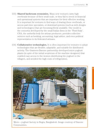 SUSTAINING 71
133)	 Shared backroom economies. Many new ventures carry high
overheads because of their small scale, or they fail to invest in financial
and operational systems that are important for their effective working.
It is important for ventures to find ways of sharing these overheads, or
access part-time specialists, or download systems (such as web designs
and technologies) that are becoming freely available. One model is
the consortia developed by the small Italian firms in the ‘Third Italy’.
CNA, the umbrella body for artisan producers, provides collective
services such as booking, accounting, legal advice, and even political
representation to its federated artisans.
134)	 Collaborative technologies. It is often important for ventures to adopt
technologies that are flexible, adaptable, and suitable for distributed
activity. The Grameen-Danone partnership developed micro yoghurt
plants (in spite of the initial scepticism of the machine designers) that
enabled easy access to the women distributing the yoghurt to the
villagers, and avoided the high costs of refrigeration.
Micro – yoghurt factory in Bogra, Bangladesh. Image courtesy of Danone
Communities.
4
 