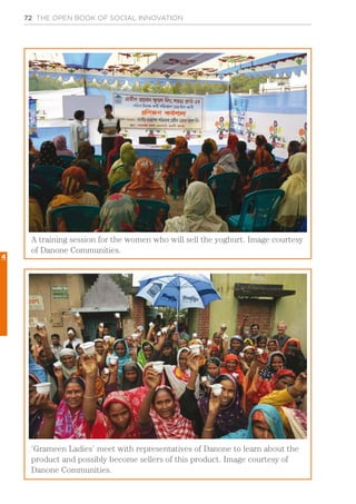 72 THE OPEN BOOK OF SOCIAL INNOVATION
A training session for the women who will sell the yoghurt. Image courtesy
of Danone Communities.
‘Grameen Ladies’ meet with representatives of Danone to learn about the
product and possibly become sellers of this product. Image courtesy of
Danone Communities.
4
 