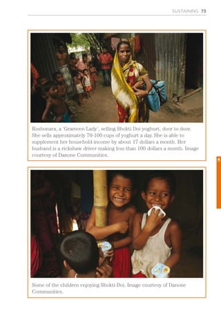 SUSTAINING 73
Roshonara, a ‘Grameen Lady’, selling Shokti Doi yoghurt, door to door.
She sells approximately 70-100 cups of yoghurt a day. She is able to
supplement her household income by about 17 dollars a month. Her
husband is a rickshaw driver making less than 100 dollars a month. Image
courtesy of Danone Communities.
Some of the children enjoying Shokti Doi. Image courtesy of Danone
Communities.
4
 