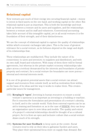 74 THE OPEN BOOK OF SOCIAL INNOVATION
Relational capital
New ventures put much of their energy into securing financial capital – money
to invest in fixed assets on the one hand, and working capital on the other. But
relational capital is just as important. This is both the knowledge and trust
built up between a venture and its users and suppliers, and the relationships
between a venture and its staff and volunteers. Conventional accounting
takes little account of this intangible capital, yet in all social ventures it is the
foundation of their strength, and of their distinctiveness.
We use the concept of relational capital to capture the quality of relationships
within which economic exchanges take place. This is the issue of greatest
relevance for a social venture, as its fortunes depend on the range and depth
of its relationships that.
These relationships are multifaceted. They include the nature of its
connections: to users and investors; to suppliers and distributors; and with
its own staff, board and volunteers. With many of them there will be formal
agreements, but whereas in the private market economy relationships take
place across a territory demarcated by the interests and boundaries of private
property and contract, for a social venture the boundaries are more porous –
internal and external interests mesh.
It is one of its greatest potential assets that a social venture can attract
support and resources from outside itself, as well as motivation from within,
on the basis of its ideas and the way it works to realise them. This creates
particular issues for management.
135)	 Keeping it ‘open’. Investing in human resources to ensure a social
venture’s openness is as important as investing in a building or machine.
For it concerns the formulation and presentation of a venture’s identity,
to itself, and to the outside world. Visits from external experts can be an
aid to training and formation or, as in the case of SEKEM, they can keep
an organisation open to new ideas and models. The quality and extent
of a project’s external relationships should be thought of as a cultural
project, for it is from an open and inclusive culture that a social venture
draws much of its strength.
136)	 Systems for user feedback to keep users at the centre. Social
ventures tend to rely on their idea to galvanise funders and users.
They place their operational focus more on supply than demand. But
4
 