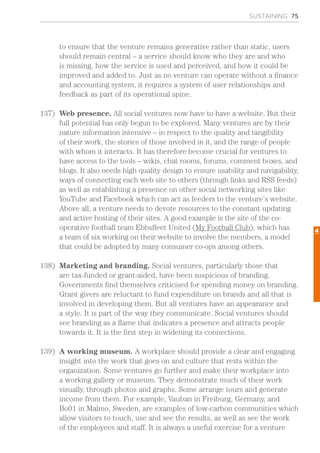 SUSTAINING 75
to ensure that the venture remains generative rather than static, users
should remain central – a service should know who they are and who
is missing, how the service is used and perceived, and how it could be
improved and added to. Just as no venture can operate without a finance
and accounting system, it requires a system of user relationships and
feedback as part of its operational spine.
137)	 Web presence. All social ventures now have to have a website. But their
full potential has only begun to be explored. Many ventures are by their
nature information intensive – in respect to the quality and tangibility
of their work, the stories of those involved in it, and the range of people
with whom it interacts. It has therefore become crucial for ventures to
have access to the tools – wikis, chat rooms, forums, comment boxes, and
blogs. It also needs high quality design to ensure usability and navigability,
ways of connecting each web site to others (through links and RSS feeds)
as well as establishing a presence on other social networking sites like
YouTube and Facebook which can act as feeders to the venture’s website.
Above all, a venture needs to devote resources to the constant updating
and active hosting of their sites. A good example is the site of the co-
operative football team Ebbsfleet United (My Football Club), which has
a team of six working on their website to involve the members, a model
that could be adopted by many consumer co-ops among others.
138)	 Marketing and branding. Social ventures, particularly those that
are tax-funded or grant-aided, have been suspicious of branding.
Governments find themselves criticised for spending money on branding.
Grant givers are reluctant to fund expenditure on brands and all that is
involved in developing them. But all ventures have an appearance and
a style. It is part of the way they communicate. Social ventures should
see branding as a flame that indicates a presence and attracts people
towards it. It is the first step in widening its connections.
139)	 A working museum. A workplace should provide a clear and engaging
insight into the work that goes on and culture that rests within the
organization. Some ventures go further and make their workplace into
a working gallery or museum. They demonstrate much of their work
visually, through photos and graphs. Some arrange tours and generate
income from them. For example, Vauban in Freiburg, Germany, and
Bo01 in Malmo, Sweden, are examples of low-carbon communities which
allow visitors to touch, use and see the results, as well as see the work
of the employees and staff. It is always a useful exercise for a venture
4
 