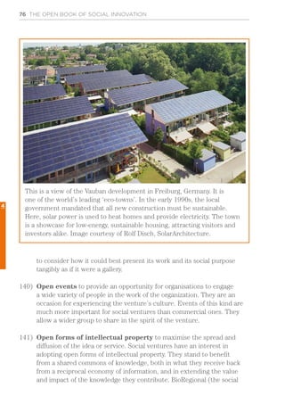 76 THE OPEN BOOK OF SOCIAL INNOVATION
to consider how it could best present its work and its social purpose
tangibly as if it were a gallery.
140)	 Open events to provide an opportunity for organisations to engage
a wide variety of people in the work of the organization. They are an
occasion for experiencing the venture’s culture. Events of this kind are
much more important for social ventures than commercial ones. They
allow a wider group to share in the spirit of the venture.
141)	 Open forms of intellectual property to maximise the spread and
diffusion of the idea or service. Social ventures have an interest in
adopting open forms of intellectual property. They stand to benefit
from a shared commons of knowledge, both in what they receive back
from a reciprocal economy of information, and in extending the value
and impact of the knowledge they contribute. BioRegional (the social
This is a view of the Vauban development in Freiburg, Germany. It is
one of the world’s leading ‘eco-towns’. In the early 1990s, the local
government mandated that all new construction must be sustainable.
Here, solar power is used to heat homes and provide electricity. The town
is a showcase for low-energy, sustainable housing, attracting visitors and
investors alike. Image courtesy of Rolf Disch, SolarArchitecture.
4
 