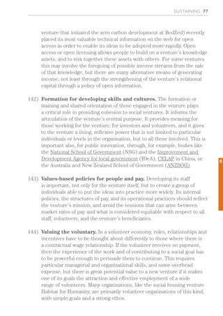SUSTAINING 77
venture that initiated the zero carbon development at BedZed) recently
placed its most valuable technical information on the web for open
access in order to enable its ideas to be adopted more rapidly. Open
access or open licensing allows people to build on a venture’s knowledge
assets, and to mix together these assets with others. For some ventures
this may involve the foregoing of possible income streams from the sale
of that knowledge, but there are many alternative means of generating
income, not least through the strengthening of the venture’s relational
capital through a policy of open information.
142)	 Formation for developing skills and cultures. The formation or
training and shared orientation of those engaged in the venture plays
a critical role in providing cohesion to social ventures. It informs the
articulation of the venture’s central purpose. It provides meaning for
those working for the venture, for investors and volunteers, and it gives
to the venture a living, reflexive power that is not limited to particular
individuals or levels in the organisation, but to all those involved. This is
important also, for public innovation, through, for example, bodies like
the National School of Government (NSG) and the Improvement and
Development Agency for local government (IDeA), CELAP in China, or
the Australia and New Zealand School of Government (ANZSOG).
143)	 Values-based policies for people and pay. Developing its staff
is important, not only for the venture itself, but to create a group of
individuals able to put the ideas into practice more widely. Its internal
policies, the structures of pay, and its operational practices should reflect
the venture’s mission, and avoid the tensions that can arise between
market rates of pay and what is considered equitable with respect to all
staff, volunteers, and the venture’s beneficiaries.
144)	 Valuing the voluntary. In a volunteer economy, roles, relationships and
incentives have to be thought about differently to those where there is
a contractual wage relationship. If the volunteer receives no payment,
then the experience of the work and of contributing to a social goal has
to be powerful enough to persuade them to continue. This requires
particular managerial and organisational skills, and some overhead
expense, but there is great potential value to a new venture if it makes
one of its goals the attraction and effective employment of a wide
range of volunteers. Many organisations, like the social housing venture
Habitat for Humanity, are primarily volunteer organisations of this kind,
with simple goals and a strong ethos.
4
 