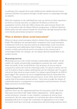 6 THE OPEN BOOK OF SOCIAL INNOVATION
in pathways (for example from early childhood into adulthood) and service
journeys (whether of a patient through a health system or a passenger through
an airport).
With this emphasis on the individual has come an interest in their experience
as well as in formal outcomes, in subjective feedback as well as the
quantitative metrics of the late 20th century state and economy (hence the
rise of innovations like the Expert Patients programmes, or Patient Opinion).
Public policy has also turned towards the household, through innovations like
nurse-family partnerships and green concierges.
What is distinct about social innovation?
What is it about social innovation which is distinct from innovation in different
fields? The definition we provided above emphasises that social innovation
is distinctive both in its outcomes and in its relationships, in the new forms
of cooperation and collaboration that it brings. As a result, the processes,
metrics, models and methods used in innovation in the commercial or
technological fields, for example, are not always directly transferable to the
social economy.
Measuring success
Measuring success in the social economy is particularly problematic. In the
market the simple and generally unambiguous measures are scale, market
share and profit. In the social field the very measures of success may be
contested as well as the tools for achieving results. Is it good or bad to cut car
use? Is it good or bad to replace professional care by voluntary care? Is a good
school one that excels at exam results? Is it always a good thing for an NGO to
grow bigger? The answers are never straightforward and are themselves the
subject of argument, evaluation and assessment. As we show, there has been
a great deal of innovation around metrics – from tools to judge the impact of
a particular project or programme to meta-analyses and assessments of much
larger processes of social change.
Organisational forms
And then there are the organisational forms for innovation itself. We show
that many innovations take shape within organisations – public agencies,
social enterprises, mutuals, co-ops, charities, companies as well as loose
associations. But the many examples set out below also show a field that is
grappling with how to escape the constraints of organisation so as to make
innovation itself open and social: posting ideas and welcoming responses from
 