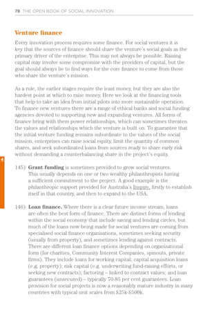 78 THE OPEN BOOK OF SOCIAL INNOVATION
Venture finance
Every innovation process requires some finance. For social ventures it is
key that the sources of finance should share the venture’s social goals as the
primary driver of the enterprise. This may not always be possible. Raising
capital may involve some compromise with the providers of capital, but the
goal should always be to find ways for the core finance to come from those
who share the venture’s mission.
As a rule, the earlier stages require the least money, but they are also the
hardest point at which to raise money. Here we look at the financing tools
that help to take an idea from initial pilots into more sustainable operation.
To finance new ventures there are a range of ethical banks and social funding
agencies devoted to supporting new and expanding ventures. All forms of
finance bring with them power relationships, which can sometimes threaten
the values and relationships which the venture is built on. To guarantee that
the initial venture funding remains subordinate to the values of the social
mission, enterprises can raise social equity, limit the quantity of common
shares, and seek subordinated loans from sources ready to share early risk
without demanding a counterbalancing share in the project’s equity.
145)	 Grant funding is sometimes provided to grow social ventures.
This usually depends on one or two wealthy philanthropists having
a sufficient commitment to the project. A good example is the
philanthropic support provided for Australia’s Inspire, firstly to establish
itself in that country, and then to expand to the USA.
146)	 Loan finance. Where there is a clear future income stream, loans
are often the best form of finance. There are distinct forms of lending
within the social economy that include saving and lending circles, but
much of the loans now being made for social ventures are coming from
specialised social finance organisations, sometimes seeking security
(usually from property), and sometimes lending against contracts.
There are different loan finance options depending on organisational
form (for charities, Community Interest Companies, spinouts, private
firms). They include loans for working capital; capital acquisition loans
(e.g. property); risk capital (e.g. underwriting fund-raising efforts, or
seeking new contracts); factoring – linked to contract values; and loan
guarantees (unsecured) – typically 70-85 per cent guarantees. Loan
provision for social projects is now a reasonably mature industry in many
countries with typical unit scales from £25k-£500k.
4
 
