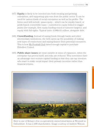 SUSTAINING 79
147)	 Equity is likely to be invested into both creating and growing
enterprises, and supporting spin-outs from the public sector. It can be
used for various kinds of social enterprises as well as for-profits. The
forms used will include: quasi-equity – which can be royalty based, or
profit based; convertible loans – converted to equity linked to trigger
points (for example, first equity funding round or turnover targets); and
equity with full rights. Typical units: £100k-£5 million, alongside debt.
148)	 Crowdfunding. Instead of raising funds through banks and other
intermediary institutions, the web opens up the possibility of making
new types of connections and raising finance from potential consumers.
This is how My Football Club raised enough capital to purchase
Ebbsfleet United.
149)	 Public share issues are most suitable at times of expansion, when the
enterprise has proved itself, and risks are reduced. They sometimes have
an advantage over venture capital funding in that they can tap investors
who want to make social impact their primary incentive rather than
financial returns.
Here is one of Britain’s few co-operatively owned wind farms at Westmill in
Oxfordshire. It has 2,400 shareholders. Image courtesy of Andrew Watson.
4
 