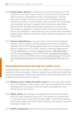 80 THE OPEN BOOK OF SOCIAL INNOVATION
150)	 Social Impact Bonds are a financial tool being developed in the UK
to provide a new way to invest money in social outcomes. Government
agrees to pay for measurable outcomes of social projects, and this
prospective income can then be used to raise bond financing from
commercial, public, or social investors. This is possible where outcomes
are measurable and lead to tangible public financial savings. Social
Impact Bonds could play a particularly important role in financing
preventative programmes, though it remains unclear how much they
will be used primarily to spread already proven models (with reasonably
reliable risk) or whether they will be used to finance innovation (see also
method 368).
151)	 Venture philanthropy uses many of the tools of venture funding to
promote start-up, growth, and risk-taking social ventures. It plays an
important role in diversifying capital markets for non-profits and social
purpose organisations. The field is small but maturing. Organisations
include BonVenture in Germany, Impetus Trust and Breakthrough in
the UK, d.o.b. foundation in the Netherlands, Good Deed Foundation
in Estonia, Invest for Children (i4c) in Spain, Oltre Venture in Italy, and
both Social Venture Partners and Venture Philanthropy Partners in the
US.
Sustaining innovations through the public sector
Sustaining ideas in the public sector involves different tools to those needed in
markets or for social ventures. There are similar issues of effective supply (the
proof that a particular model works) and effective demand (mobilising sources
of finance to pay for the idea or service).
152)	 Business cases within the public sector. In some parts of the public
sector the language of the ‘business case’ has been adopted. This means
outlining how the innovation will meet targets and goals more cost-
effectively than alternatives.
153)	 Public policy. One strategy is to integrate the innovation into public
policy, at either national or local level – for example, the commitment
to extended schools in the UK in the late 2000s – which then translates
into funding, targets and other tools for putting it into practice, using the
full range of policy tools.
154)	 Public programmes. An innovation can be sustained by being part
4
 