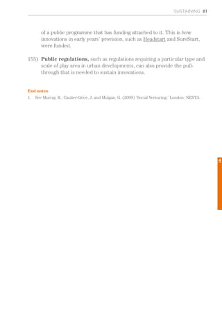 SUSTAINING 81
of a public programme that has funding attached to it. This is how
innovations in early years’ provision, such as Headstart and SureStart,
were funded.
155)	 Public regulations, such as regulations requiring a particular type and
scale of play area in urban developments, can also provide the pull-
through that is needed to sustain innovations.
End notes
1.	 See Murray, R., Caulier-Grice, J. and Mulgan, G. (2009) ‘Social Venturing.’ London: NESTA.
4
 