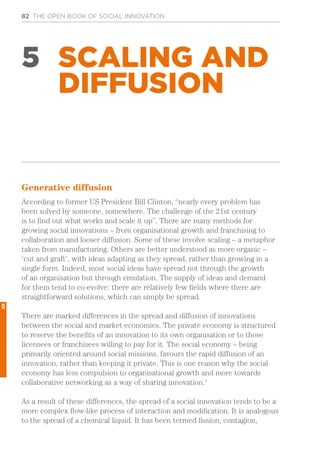 82 THE OPEN BOOK OF SOCIAL INNOVATION
5 SCALING AND
DIFFUSION
Generative diffusion
According to former US President Bill Clinton, “nearly every problem has
been solved by someone, somewhere. The challenge of the 21st century
is to find out what works and scale it up”. There are many methods for
growing social innovations – from organisational growth and franchising to
collaboration and looser diffusion. Some of these involve scaling – a metaphor
taken from manufacturing. Others are better understood as more organic –
‘cut and graft’, with ideas adapting as they spread, rather than growing in a
single form. Indeed, most social ideas have spread not through the growth
of an organisation but through emulation. The supply of ideas and demand
for them tend to co-evolve: there are relatively few fields where there are
straightforward solutions, which can simply be spread.
There are marked differences in the spread and diffusion of innovations
between the social and market economies. The private economy is structured
to reserve the benefits of an innovation to its own organisation or to those
licensees or franchisees willing to pay for it. The social economy – being
primarily oriented around social missions, favours the rapid diffusion of an
innovation, rather than keeping it private. This is one reason why the social
economy has less compulsion to organisational growth and more towards
collaborative networking as a way of sharing innovation.1
As a result of these differences, the spread of a social innovation tends to be a
more complex flow-like process of interaction and modification. It is analogous
to the spread of a chemical liquid. It has been termed fission, contagion,
5
 