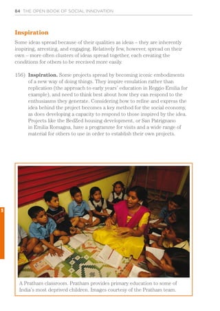 84 THE OPEN BOOK OF SOCIAL INNOVATION
Inspiration
Some ideas spread because of their qualities as ideas – they are inherently
inspiring, arresting, and engaging. Relatively few, however, spread on their
own – more often clusters of ideas spread together, each creating the
conditions for others to be received more easily.
156)	 Inspiration. Some projects spread by becoming iconic embodiments
of a new way of doing things. They inspire emulation rather than
replication (the approach to early years’ education in Reggio Emilia for
example), and need to think best about how they can respond to the
enthusiasms they generate. Considering how to refine and express the
idea behind the project becomes a key method for the social economy,
as does developing a capacity to respond to those inspired by the idea.
Projects like the BedZed housing development, or San Patrignano
in Emilia Romagna, have a programme for visits and a wide range of
material for others to use in order to establish their own projects.
A Pratham classroom. Pratham provides primary education to some of
India’s most deprived children. Images courtesy of the Pratham team.
5
 