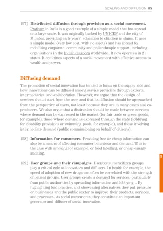 SCALING AND DIFFUSION 85
157)	 Distributed diffusion through provision as a social movement.
Pratham in India is a good example of a simple model that has spread
on a large scale. It was originally backed by UNICEF and the city of
Mumbai, providing early years’ education to children in slums. It uses
a simple model (very low cost, with no assets) and has spread by
mobilising corporate, community and philanthropic support, including
organisations in the Indian diaspora worldwide. It now operates in 21
states. It combines aspects of a social movement with effective access to
wealth and power.
Diffusing demand
The promotion of social innovation has tended to focus on the supply side and
how innovations can be diffused among service providers through experts,
intermediaries, and collaboration. However, we argue that the design of
services should start from the user, and that its diffusion should be approached
from the perspective of users, not least because they are in many cases also co-
producers. We also argue that a distinction should be made between services
where demand can be expressed in the market (for fair trade or green goods,
for example), those where demand is expressed through the state (lobbying
for disability provisions or swimming pools, for example), and those involving
intermediate demand (public commissioning on behalf of citizens).
158)	 Information for consumers. Providing free or cheap information can
also be a means of affecting consumer behaviour and demand. This is
the case with smoking for example, or food labelling, or cheap energy
auditing.
159)	 User groups and their campaigns. User/consumer/citizen groups
play a critical role as innovators and diffusers. In health for example, the
speed of adoption of new drugs can often be correlated with the strength
of patient groups. User groups create a demand for services, particularly
from public authorities by spreading information and lobbying, . By
highlighting bad practice, and showcasing alternatives they put pressure
on businesses and the public sector to improve their products, services,
and processes. As social movements, they constitute an important
generator and diffuser of social innovation.
5
 