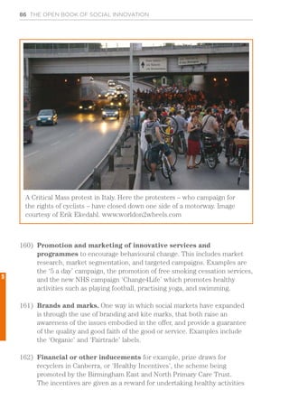 86 THE OPEN BOOK OF SOCIAL INNOVATION
160)	 Promotion and marketing of innovative services and
programmes to encourage behavioural change. This includes market
research, market segmentation, and targeted campaigns. Examples are
the ‘5 a day’ campaign, the promotion of free smoking cessation services,
and the new NHS campaign ‘Change4Life’ which promotes healthy
activities such as playing football, practising yoga, and swimming.
161)	 Brands and marks. One way in which social markets have expanded
is through the use of branding and kite marks, that both raise an
awareness of the issues embodied in the offer, and provide a guarantee
of the quality and good faith of the good or service. Examples include
the ‘Organic’ and ‘Fairtrade’ labels.
162)	 Financial or other inducements for example, prize draws for
recyclers in Canberra, or ‘Healthy Incentives’, the scheme being
promoted by the Birmingham East and North Primary Care Trust.
The incentives are given as a reward for undertaking healthy activities
A Critical Mass protest in Italy. Here the protesters – who campaign for
the rights of cyclists – have closed down one side of a motorway. Image
courtesy of Erik Ekedahl. www.worldon2wheels.com
5
 