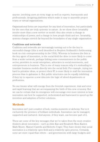 INTRODUCTION 7
anyone; involving users at every stage as well as experts, bureaucrats and
professionals; designing platforms which make it easy to assemble project
teams or virtual organisations.
Organisational forms are important for any kind of innovation, but particularly
for the ones that are truly systemic in nature. As we show these invariably
involve more than a new service or model: they also create a change in
relationships of power, and a change in how people think and see. Invariably,
systems changes stretch far beyond the boundaries of any single organisation.
Coalitions and networks
Coalitions and networks are increasingly turning out to be the key to
successful change (this is well described in Stephen Goldsmith’s forthcoming
book on civic entrepreneurship in the USA). Whereas in business the firm is
the key agent of innovation, in the social field the drive is more likely to come
from a wider network, perhaps linking some commissioners in the public
sector, providers in social enterprises, advocates in social movements, and
entrepreneurs in business. This is one of many reasons why it’s misleading to
translate business models directly into the social field. For example, trying too
hard to privatise ideas, or protect their IP, is more likely to stall the innovation
process than to galvanise it. But public structures can be equally inhibiting
if they try to squeeze a new idea into the logic of siloed departments or
professions.
No one knows what will emerge from the feverish experiment, trial and error
and rapid learning that are accompanying the birth of this new economy. But
we can be certain that its emergence will encourage ever more interest in how
innovation can best be supported, orchestrated and harnessed to speed up the
invention and adoption of better solutions.
Methods
Innovation isn’t just a matter of luck, eureka moments or alchemy. Nor is it
exclusively the province of brilliant individuals. Innovation can be managed,
supported and nurtured. And anyone, if they want, can become part of it.
These are some of the key messages that we’ve taken from the most creative
thinkers about innovation – such as John Kao and Rosabeth Moss Kanter,
Mark Moore, Manuel Castells and Roberto Unger. They have shown that social
innovation is a relatively open field and a relatively open process. Certainly,
some are more equal than others – and governments with large budgets and
 