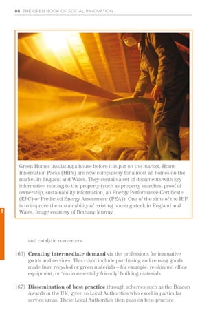 88 THE OPEN BOOK OF SOCIAL INNOVATION
and catalytic converters.
166)	 Creating intermediate demand via the professions for innovative
goods and services. This could include purchasing and reusing goods
made from recycled or green materials – for example, re-skinned office
equipment, or ‘environmentally friendly’ building materials.
167)	 Dissemination of best practice through schemes such as the Beacon
Awards in the UK, given to Local Authorities who excel in particular
service areas. These Local Authorities then pass on best practice
Green Homes insulating a house before it is put on the market. Home
Information Packs (HIPs) are now compulsory for almost all homes on the
market in England and Wales. They contain a set of documents with key
information relating to the property (such as property searches, proof of
ownership, sustainability information, an Energy Performance Certificate
(EPC) or Predicted Energy Assessment (PEA)). One of the aims of the HIP
is to improve the sustainability of existing housing stock in England and
Wales. Image courtesy of Bethany Murray.5
 