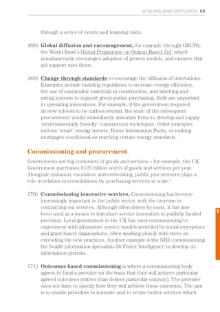 SCALING AND DIFFUSION 89
through a series of events and learning visits.
168)	 Global diffusion and encouragement, for example through GBUPA,
the World Bank’s Global Programme on Output-Based Aid, which
simultaneously encourages adoption of proven models, and ensures that
aid support uses them.
169)	 Change through standards to encourage the diffusion of innovations.
Examples include building regulations to increase energy efficiency,
the use of sustainable materials in construction, and labelling and
rating systems to support green public purchasing. Both are important
in spreading innovations. For example, if the government required
all new schools to be carbon-neutral, the scale of the subsequent
procurement would immediately stimulate firms to develop and supply
‘environmentally friendly’ construction techniques. Other examples
include ‘smart’ energy meters, Home Information Packs, or making
mortgages conditional on reaching certain energy standards.
Commissioning and procurement
Governments are big customers of goods and services – for example, the UK
Government purchases £125 billion worth of goods and services per year.
Alongside initiation, escalation and embedding, public procurement plays a
role in relation to consolidation by purchasing services at scale.5
170)	 Commissioning innovative services. Commissioning has become
increasingly important in the public sector, with the increase in
contracting out services. Although often driven by costs, it has also
been used as a means to introduce service innovation in publicly funded
provision. Local government in the UK has used commissioning to
experiment with alternative service models provided by social enterprises
and grant based organisations, often working closely with them on
extending the new practices. Another example is the NHS commissioning
the health information specialists Dr Foster Intelligence to develop its
information systems.
171)	 Outcomes based commissioning is where a commissioning body
agrees to fund a provider on the basis that they will achieve particular
agreed outcomes (rather than deliver particular outputs). The provider
does not have to specify how they will achieve these outcomes. The aim
is to enable providers to innovate and to create better services which
5
 