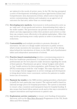 90 THE OPEN BOOK OF SOCIAL INNOVATION
are tailored to the needs of service users. In the UK, this has prompted
a series of developments including Local Area Agreements (LAAs) and
Comprehensive Area Assessments (CAAs), which seek to base local
service commissioning, delivery and evaluation on an agreed set of
outcomes for that area, rather than on central targets.
172)	 Developing new markets. Government is well positioned to serve as
an ‘early user’ of new goods and services, demonstrating their value to
the wider market. The government can provide revenue and feedback
which can help organisations refine their products and services so that
they can compete more effectively in the global marketplace. Often this
may involve purchasing more costly options in order to accelerate cost
reductions.
173)	 Contestability and multiple providers to promote diversity of
innovation: the aim is to design market structures in public services
which create incentives for innovation. It has been one of the driving
ideas behind the introduction of choice in the NHS, and of performance
tables and independent assessments of schools.
174)	 Practice-based commissioning devolves commissioning powers to
front line healthcare practitioners. It is based on the idea that these
professionals are the best placed to make decisions regarding the needs
of their patients. Practitioners are given ‘virtual’ budgets with which
to ‘buy’ health services for their population, with Primary Care Trusts
(PCTs) continuing to hold the ‘real’ budget. The main objectives are:
to encourage clinical engagement in service redesign and development
to bring about better, more convenient, services for patients to enable
better use of resources.
175)	 Payment by results in the NHS involves paying providers a fixed price
(a tariff) for each particular case treated. The national tariff is based on
national average prices for hospital procedures. The system is intended
to ensure a fair, consistent and transparent basis for hospital funding. It
also means that funds follow patient needs and in this way is intended to
support innovations and improvements in patient care.
176)	 Exploratory service contracts to ensure overt funding of innovation
discovery, such as the Blue Skies Research Programmes in the UK, South
Africa and New Zealand.
5
 