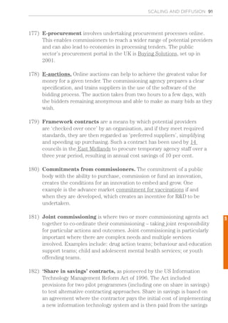SCALING AND DIFFUSION 91
177)	 E-procurement involves undertaking procurement processes online.
This enables commissioners to reach a wider range of potential providers
and can also lead to economies in processing tenders. The public
sector’s procurement portal in the UK is Buying Solutions, set up in
2001.
178)	 E-auctions. Online auctions can help to achieve the greatest value for
money for a given tender. The commissioning agency prepares a clear
specification, and trains suppliers in the use of the software of the
bidding process. The auction takes from two hours to a few days, with
the bidders remaining anonymous and able to make as many bids as they
wish.
179)	 Framework contracts are a means by which potential providers
are ‘checked over once’ by an organisation, and if they meet required
standards, they are then regarded as ‘preferred suppliers’, simplifying
and speeding up purchasing. Such a contract has been used by 14
councils in the East Midlands to procure temporary agency staff over a
three year period, resulting in annual cost savings of 10 per cent.
180)	 Commitments from commissioners. The commitment of a public
body with the ability to purchase, commission or fund an innovation,
creates the conditions for an innovation to embed and grow. One
example is the advance market commitment for vaccinations if and
when they are developed, which creates an incentive for R&D to be
undertaken.
181)	 Joint commissioning is where two or more commissioning agents act
together to co-ordinate their commissioning – taking joint responsibility
for particular actions and outcomes. Joint commissioning is particularly
important where there are complex needs and multiple services
involved. Examples include: drug action teams; behaviour and education
support teams; child and adolescent mental health services; or youth
offending teams.
182)	 ‘Share in savings’ contracts, as pioneered by the US Information
Technology Management Reform Act of 1996. The Act included
provisions for two pilot programmes (including one on share in savings)
to test alternative contracting approaches. Share in savings is based on
an agreement where the contractor pays the initial cost of implementing
a new information technology system and is then paid from the savings
5
 