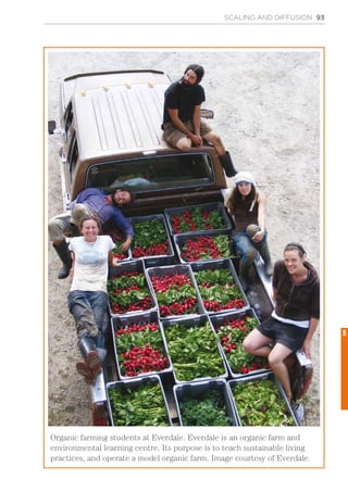 SCALING AND DIFFUSION 93
Organic farming students at Everdale. Everdale is an organic farm and
environmental learning centre. Its purpose is to teach sustainable living
practices, and operate a model organic farm. Image courtesy of Everdale.
5
 