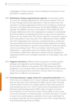 94 THE OPEN BOOK OF SOCIAL INNOVATION
is Everdale in Ontario, Canada, a farm established to provide the next
generation of organic farmers.
186)	 Mobilising existing organisational capacity. An alternative option
is to seek out existing organisations to take up an innovation. This can
be done through surveys and exploration to discover where there are
capacities in existing organisations which can be mobilised to spread an
innovation. The Royal National Institute for the Blind (RNIB) is a good
example. The RNIB is now the sector leader for Vision 2020 UK, and
through collaboration with other organizations managed to substantially
grow their influence by getting all members to sign up to the agenda to
improve the eye health of the UK, prevent sight loss, and improve care for
those with partial or total vision loss. The collaborations between RNIB
and other organizations are numerous, including television, media and
book partnerships that have increased the library holdings for the blind,
offered audio description in cinemas, and provided live audio description
services at sporting events.6
This is an instance where the goals of the
organisation – to generally improve the quality of life for the blind –
necessitated a collaborative approach to growth that has changed the
organisational field, and encouraged innovation in technologies, rules, and
practices.
187)	 Support structures. Different kinds of support to develop transfer
packages and adaptation and learning processes are required for
the generative diffusion of innovation. The NHS ‘Adapt and Adopt’
programme is an example which encouraged parts of the health service
to take up innovations from elsewhere, but also where necessary to
adapt them to different circumstances.
188)	 Securing adequate supply chains for expanded production. One
of the issues in scaling is how to ensure adequate supplies of key inputs
that can keep pace with developments higher up the chain. Securing
a better balance between the supply capacity of fair trade producers
with demand has been one of the current issues being tackled by the
Fairtrade Labelling Organisation (FLO). Sales of organic food have
been held back in some areas by a lack of local supply. In some social
sectors the shortage is of trained people. A venture may take it on itself
to ensure this synchronisation of growth, but it is also undertaken by
an industry body like the Soil Association or the UK’s energy efficiency
body National Energy Services (NES).
5
 