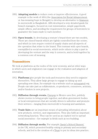 SCALING AND DIFFUSION 95
189)	 Adapting models to reduce costs or improve effectiveness. A good
example is the work of ASA (the Association for Social Advancement,
or Asa meaning hope in Bengali) to develop an alternative to Grameen
in microcredit in Bangladesh. ASA developed a very detailed guide for
branch managers, focused on cost minimisation, simple paperwork,
simple offices, and avoiding the requirement for groups of borrowers to
guarantee the loans made to each member.
190)	 Open brands. In developing a venture’s brand there are two models.
There are closed brands which are tightly controlled from the centre,
and which in turn require control of supply chains and all aspects of
the operation that relate to the brand. This contrast with open brands,
exemplified in social movements, which invite others to play a part in
developing the venture and the way it connects, and is held together by
a common core of meaning.
Transmitters
We look at platforms as the nodes of the new economy, and at other ways
in which users and originators can engage in the evaluation and adaption of
innovation.
191)	 Platforms give people the tools and resources they need to organise
themselves. They allow large groups to engage in taking up and
spreading new ideas, for example via a website such as netsquared.org.
People can take part as collaborators, co-producers, consumers, activists,
and/or funders in new projects.
192)	 Diffusion through events. Cinepop in Mexico uses free, publicly
shown movies to bring people together, and allow government bodies
or local entrepreneurs that are socially driven to advertise and promote
their services – ranging from microcredit to housing and sanitation.
193)	 Trade fairs are an important means of spreading information about
new products, services, and organisations. They also fulfil an important
networking function. They can be used as an explicit tool to spread
social innovation – for example in fields such as eco-building.
194)	 Diffusion through media. For example ‘Jamie’s School Dinners’
in the UK, which promoted healthy eating in primary and secondary
schools, and led to the creation of a Trust to put its ideas into practice.
5
 