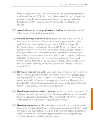 SCALING AND DIFFUSION 97
Prize in conjunction with the United Nation’s Intergovernmental Panel
on Climate Change (IPCC) for ‘their efforts to build up and disseminate
greater knowledge about man-made climate change, and to lay the
foundations for the measures that are needed to counteract such
change’.
195)	 Associations and quasi-professional bodies with conferences and
other means of circulating information.
196)	 Growth through intermediaries. Intermediaries play a key role in
the spread and diffusion of innovations by bringing together people
with ideas and those with resources. In the UK, for example, the
Improvement and Development Agency (IDeA) plays a critical role in
local government. It works with councils in developing good practice
through a network of online communities, web related resources and
peer review. Another example is Australian Social Innovation Exchange
(ASIX) in Australia. It is currently working on training ‘embedded
intermediaries’ that will act as a permanent means of brokerage across
the sectors thus ensuring knowledge transfer and diffusion (see also
method 292).
197)	 Diffusion through the web. Viral marketing techniques can be used to
tap into existing social networks and spread social ideas. SwarmTribes,
an ongoing NESTA project, applies the principles of viral marketing to
create a new kind of community engagement platform. The project is
based on the communication principles of various social groups found in
nature – such as ants, bees, geese, and dolphins.
198)	 Handbooks and how to do it guides can also be an effective means of
diffusing innovative or best practice. Variations will include toolkits, oral
histories, databases, and manuals. One new initiative by Open Business
is the creation of a database of open business models.
199)	 Barefoot consultants. There is an important role for consultants and
those with specialist knowledge – who can act as knowledge brokers and
advisers in the new systems. It is best if they seek to diffuse information,
acting as educators, rather than protecting their knowledge through
intellectual property and charging for access.
5
 