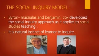 THE SOCIAL INQUIRY MODEL :
• Byron- massialas and benjamin cox developed
the social inquiry approach as it applies to social
studies teaching .
• It is natural instinct of learner to inquire .
 