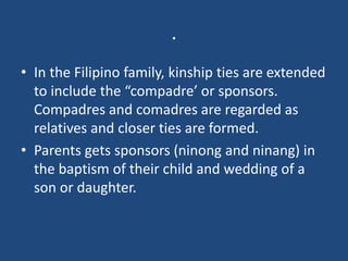 .
• In the Filipino family, kinship ties are extended
to include the “compadre’ or sponsors.
Compadres and comadres are regarded as
relatives and closer ties are formed.
• Parents gets sponsors (ninong and ninang) in
the baptism of their child and wedding of a
son or daughter.
 