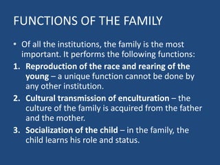 FUNCTIONS OF THE FAMILY
• Of all the institutions, the family is the most
important. It performs the following functions:
1. Reproduction of the race and rearing of the
young – a unique function cannot be done by
any other institution.
2. Cultural transmission of enculturation – the
culture of the family is acquired from the father
and the mother.
3. Socialization of the child – in the family, the
child learns his role and status.
 