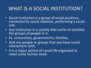 WHAT IS A SOCIAL INSTITUTION?
• Social institution is a group of social positions,
connected by social relations, performing a social
role.
• Any institution in a society that works to socialize
the groups of people in it.
• Ex. universities, governments, families,
• And any people or groups that you have social
interactions with.
• It is a major sphere of social life organized to
meet some human need.
 