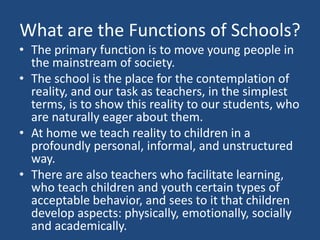 What are the Functions of Schools?
• The primary function is to move young people in
the mainstream of society.
• The school is the place for the contemplation of
reality, and our task as teachers, in the simplest
terms, is to show this reality to our students, who
are naturally eager about them.
• At home we teach reality to children in a
profoundly personal, informal, and unstructured
way.
• There are also teachers who facilitate learning,
who teach children and youth certain types of
acceptable behavior, and sees to it that children
develop aspects: physically, emotionally, socially
and academically.
 