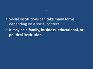 .
• Social Institutions can take many forms,
depending on a social context.
• It may be a family, business, educational, or
political institution.
 