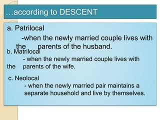 …according to DESCENT
a. Patrilocal
-when the newly married couple lives with
the parents of the husband.
b. Matrilocal
- when the newly married couple lives with
the parents of the wife.
c. Neolocal
- when the newly married pair maintains a
separate household and live by themselves.
 