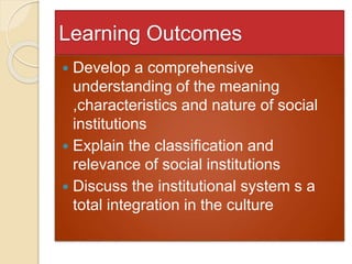 Learning Outcomes
 Develop a comprehensive
understanding of the meaning
,characteristics and nature of social
institutions
 Explain the classification and
relevance of social institutions
 Discuss the institutional system s a
total integration in the culture
 