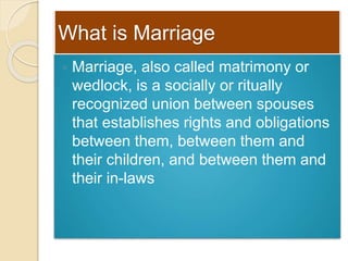 What is Marriage
 Marriage, also called matrimony or
wedlock, is a socially or ritually
recognized union between spouses
that establishes rights and obligations
between them, between them and
their children, and between them and
their in-laws
 