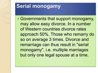 Serial monogamy
 Governments that support monogamy,
may allow easy divorce. In a number
of Western countries divorce rates
approach 50%. Those who remarry do
so on average 3 times. Divorce and
remarriage can thus result in "serial
monogamy", i.e. multiple marriages
but only one legal spouse at a time.
 