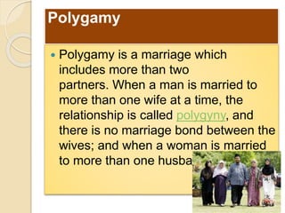 Polygamy
 Polygamy is a marriage which
includes more than two
partners. When a man is married to
more than one wife at a time, the
relationship is called polygyny, and
there is no marriage bond between the
wives; and when a woman is married
to more than one husband at a time,
 