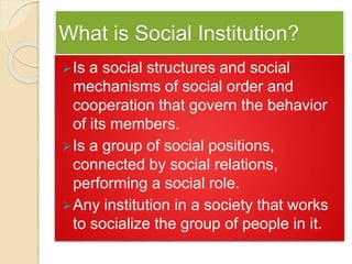 What is Social Institution?
Is a social structures and social
mechanisms of social order and
cooperation that govern the behavior
of its members.
Is a group of social positions,
connected by social relations,
performing a social role.
Any institution in a society that works
to socialize the group of people in it.
 