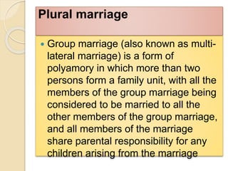 Plural marriage
 Group marriage (also known as multi-
lateral marriage) is a form of
polyamory in which more than two
persons form a family unit, with all the
members of the group marriage being
considered to be married to all the
other members of the group marriage,
and all members of the marriage
share parental responsibility for any
children arising from the marriage
 
